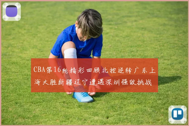 CBA第16轮精彩回顾北控逆转广东上海大胜新疆辽宁遭遇深圳强敌挑战