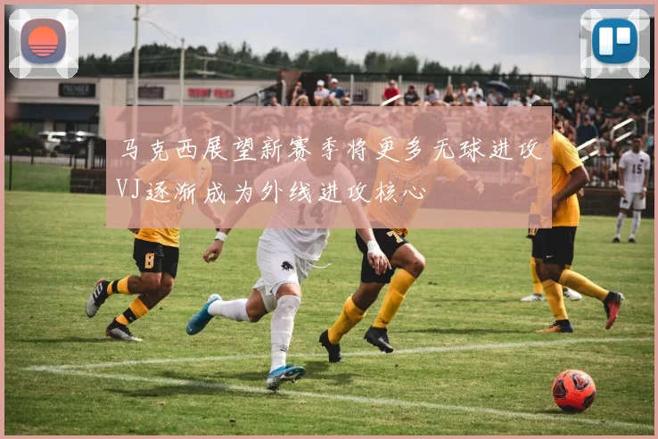 马克西展望新赛季将更多无球进攻VJ逐渐成为外线进攻核心