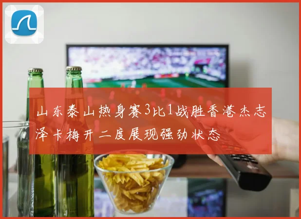 山东泰山热身赛3比1战胜香港杰志泽卡梅开二度展现强劲状态
