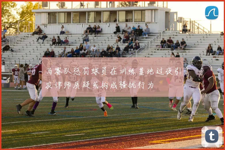 马赛队惩罚球员在训练基地过夜引发律师质疑或构成骚扰行为
