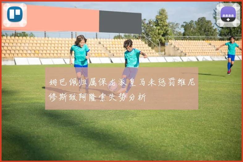 姆巴佩归属保龙派皇马未惩罚维尼修斯致阿隆索失势分析