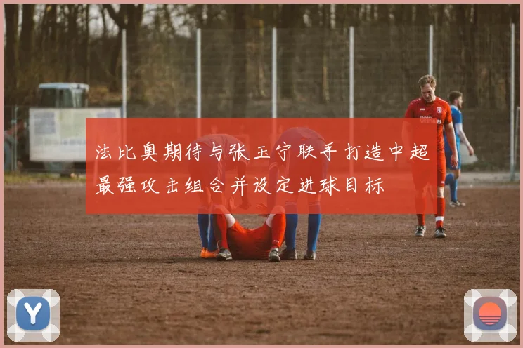法比奥期待与张玉宁联手打造中超最强攻击组合并设定进球目标