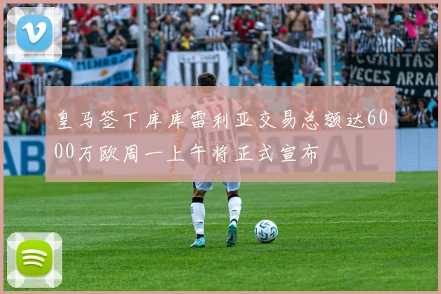 皇马签下库库雷利亚交易总额达6000万欧周一上午将正式宣布