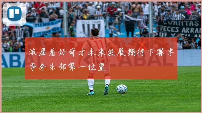 浓眉看好奇才未来发展期待下赛季争夺东部第一位置