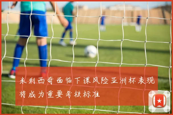 米利西奇面临下课风险亚洲杯表现将成为重要考核标准