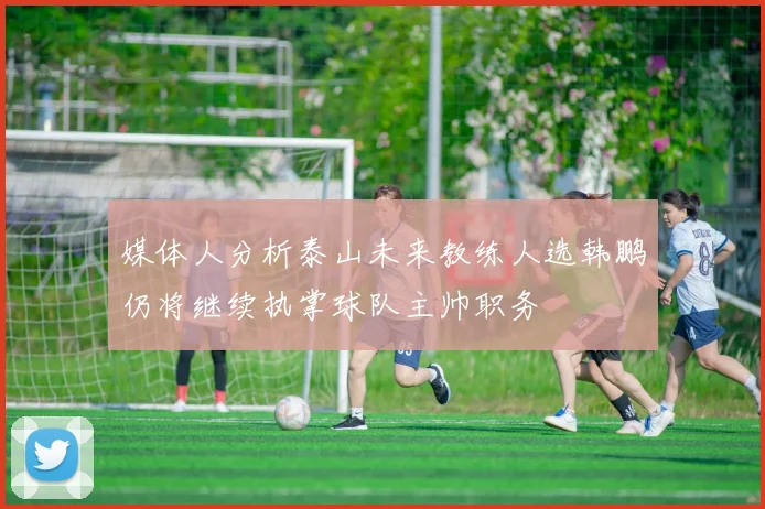 媒体人分析泰山未来教练人选韩鹏仍将继续执掌球队主帅职务