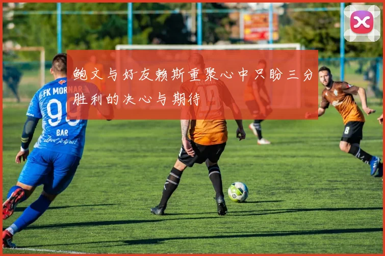 鲍文与好友赖斯重聚心中只盼三分胜利的决心与期待