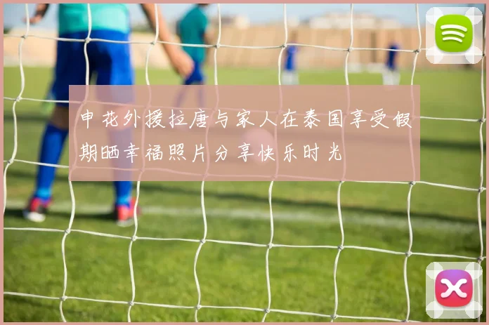 申花外援拉唐与家人在泰国享受假期晒幸福照片分享快乐时光