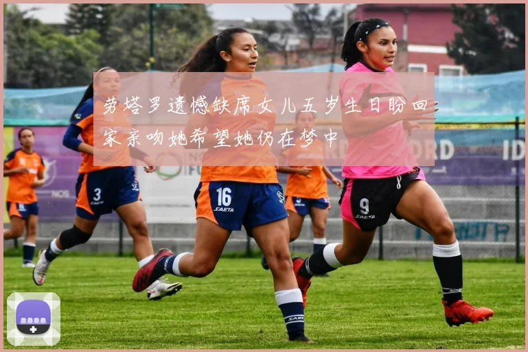 劳塔罗遗憾缺席女儿五岁生日盼回家亲吻她希望她仍在梦中