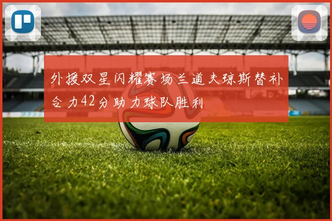 外援双星闪耀赛场兰道夫琼斯替补合力42分助力球队胜利