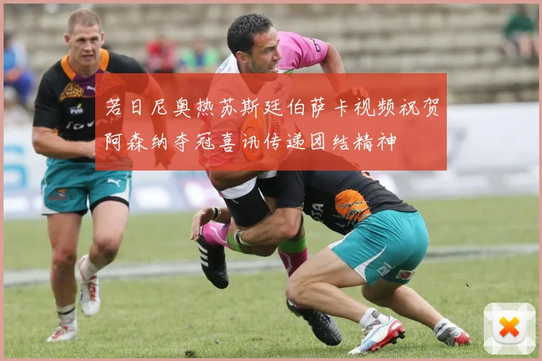 若日尼奥热苏斯廷伯萨卡视频祝贺阿森纳夺冠喜讯传递团结精神