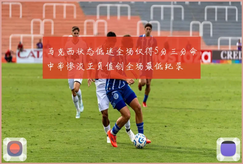 马克西状态低迷全场仅得5分三分命中率惨淡正负值创全场最低纪录