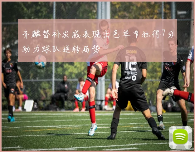 齐麟替补发威表现出色单节独得7分助力球队逆转局势
