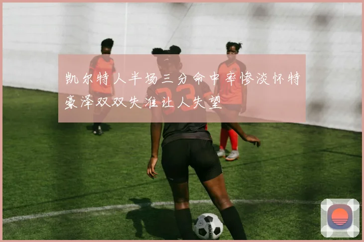 凯尔特人半场三分命中率惨淡怀特豪泽双双失准让人失望