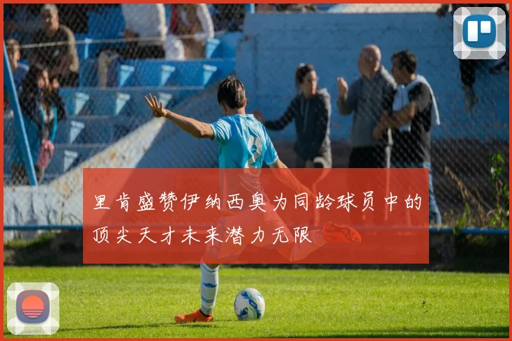 里肯盛赞伊纳西奥为同龄球员中的顶尖天才未来潜力无限