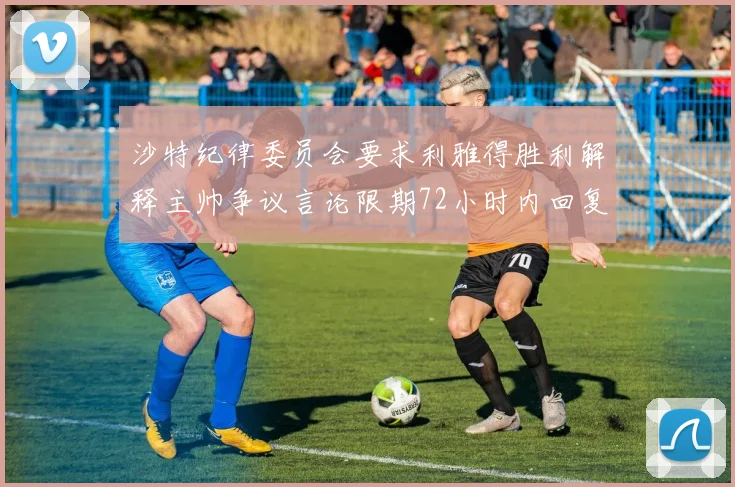 沙特纪律委员会要求利雅得胜利解释主帅争议言论限期72小时内回复