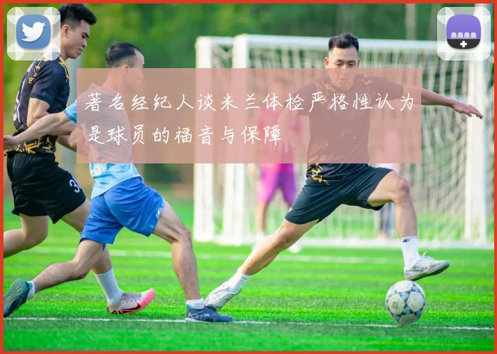 著名经纪人谈米兰体检严格性认为是球员的福音与保障