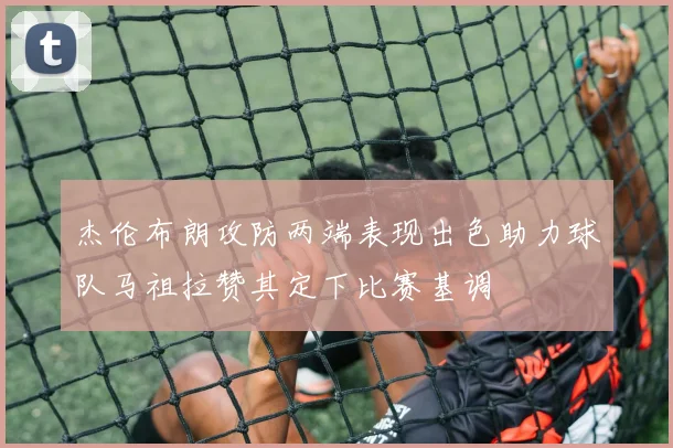 杰伦布朗攻防两端表现出色助力球队马祖拉赞其定下比赛基调