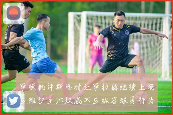 萨顿批评斯洛特让萨拉赫继续上场应维护主帅权威不应纵容球员行为