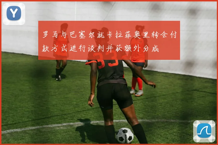 罗马与巴塞尔就卡拉菲奥里转会付款方式进行谈判并获额外分成
