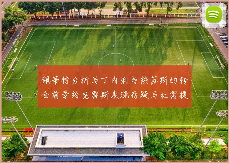 佩蒂特分析马丁内利与热苏斯的转会前景约克雷斯表现存疑马杜需提升才能留队