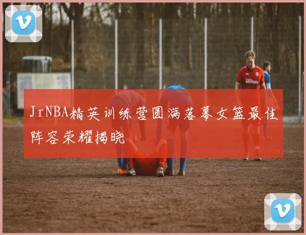 JrNBA精英训练营圆满落幕女篮最佳阵容荣耀揭晓