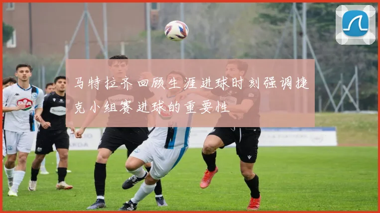 马特拉齐回顾生涯进球时刻强调捷克小组赛进球的重要性