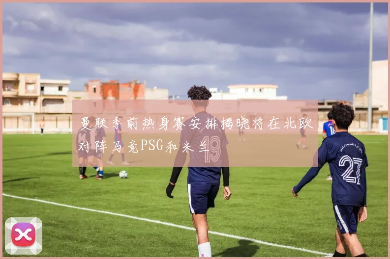 曼联季前热身赛安排揭晓将在北欧对阵马竞PSG和米兰