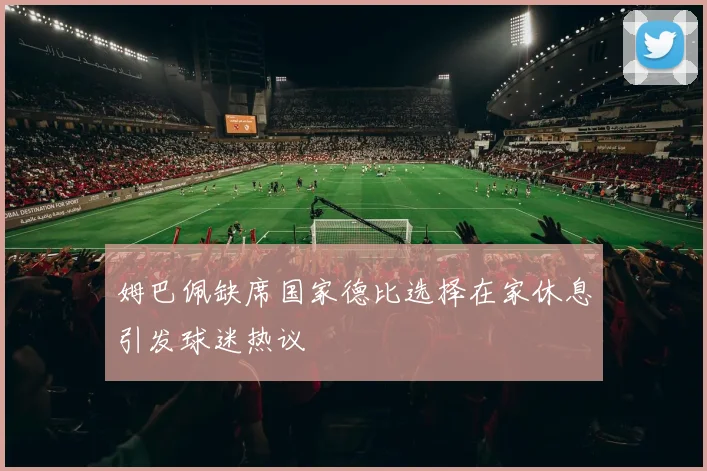 姆巴佩缺席国家德比选择在家休息引发球迷热议
